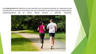 La importancia del deporte es que permite que la persona ejercite su organismo para
mantenerlo en un buen nivel físico así como también le permite relajarse, distenderse,
despreocuparse de la rutina, liberar tensión y, además, divertirse.
 