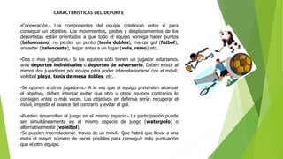 CARACTERISTICAS DEL DEPORTE
•Cooperación.- Los componentes del equipo colaboran entre sí para
conseguir un objetivo. Los movimientos, gestos y desplazamientos de los
deportistas están orientados a que todo el equipo consiga hacer puntos
(balonmano) no perder un punto (tenis dobles), marcar gol (fútbol),
encestar (baloncesto), llegar antes a un lugar (vela, remo) etc...
•Dos o más jugadores.- Si los equipos sólo tienen un jugador estaríamos
ante deportes individuales o deportes de adversario. Deben existir al
menos dos jugadores por equipo para poder interrelacionarse con el móvil:
voleibol playa, tenis de mesa dobles, etc…
•Se oponen a otros jugadores.- A la vez que el equipo pretenden alcanzar
el objetivo, deben intentar evitar que otro u otros equipos contrarios lo
consigan antes o más veces. Los objetivos en defensa sería: recuperar el
móvil, impedir el avance del contrario y evitar el gol.
•Pueden desarrollan el juego en el mismo espacio.- La participación puede
ser simultáneamente en el mismo espacio de juego (waterpolo) o
alternativamente (voleibol).
•Se pueden interrelacionar través de un móvil.- Que habrá que llevar a una
meta el mayor número de veces posibles para conseguir más puntuación
que el otro equipo.
 