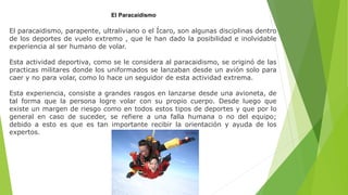 El Paracaidismo
El paracaidismo, parapente, ultraliviano o el Ícaro, son algunas disciplinas dentro
de los deportes de vuelo extremo , que le han dado la posibilidad e inolvidable
experiencia al ser humano de volar.
Esta actividad deportiva, como se le considera al paracaidismo, se originó de las
practicas militares donde los uniformados se lanzaban desde un avión solo para
caer y no para volar, como lo hace un seguidor de esta actividad extrema.
Esta experiencia, consiste a grandes rasgos en lanzarse desde una avioneta, de
tal forma que la persona logre volar con su propio cuerpo. Desde luego que
existe un margen de riesgo como en todos estos tipos de deportes y que por lo
general en caso de suceder, se refiere a una falla humana o no del equipo;
debido a esto es que es tan importante recibir la orientación y ayuda de los
expertos.
 