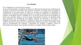 La natación
Es un deporte muy bueno para la salud.
Al ser principalmente un deporte aeróbico es ideal para personas con problemas de
corazón o de tensión arterial o que quieran mantener un estado físico aceptable y
mantenerse en su peso ideal. Al estar en el agua sin impactos ni gravedad, la
natación es el deporte ideal para personas con graves problemas de sobrepeso o
obesas. Al trabajar brazos y espalda sin ir en contra de la fuerza de gravedad, sin
tener que levantar pesos y sin que haya movimientos bruscos, es también ideal
para personas con problemas de espalda, dolores de columna o cervicales. Al
trabajar las piernas sin impactos, ni rebotes ni botes, con un ejercicio en que no se
realiza casi fuerza y solo se hace un ligero pero continuo esfuerzo, es también ideal
para la recuperación de lesiones y operación de rodillas o tobillos. Tenia un
entrenador de natación que siempre me decía si puedes andar puedes nadar.
 
