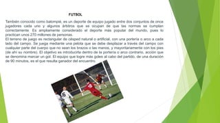 También conocido como balompié, es un deporte de equipo jugado entre dos conjuntos de once
jugadores cada uno y algunos árbitros que se ocupan de que las normas se cumplan
correctamente. Es ampliamente considerado el deporte más popular del mundo, pues lo
practican unos 270 millones de personas.
El terreno de juego es rectangular de césped natural o artificial, con una portería o arco a cada
lado del campo. Se juega mediante una pelota que se debe desplazar a través del campo con
cualquier parte del cuerpo que no sean los brazos o las manos, y mayoritariamente con los pies
(de ahí su nombre). El objetivo es introducirla dentro de la portería o arco contrario, acción que
se denomina marcar un gol. El equipo que logre más goles al cabo del partido, de una duración
de 90 minutos, es el que resulta ganador del encuentro.
FUTBOL
 