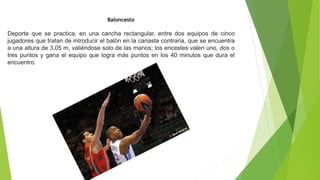 Baloncesto
Deporte que se practica, en una cancha rectangular, entre dos equipos de cinco
jugadores que tratan de introducir el balón en la canasta contraria, que se encuentra
a una altura de 3,05 m, valiéndose solo de las manos; los encestes valen uno, dos o
tres puntos y gana el equipo que logra más puntos en los 40 minutos que dura el
encuentro.
 