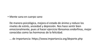 • Mente sana en cuerpo sano
De manera psicológica, mejora el estado de ánimo y reduce los
niveles de estrés, ansiedad y depresión. Nos hace sentir bien
emocionalmente, pues al hacer ejercicio libreamos endorfinas, mejor
conocidas como las hormonas de la felicidad.
... de Importancia: https://www.importancia.org/deporte.php
 