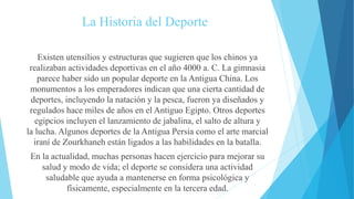 La Historia del Deporte
Existen utensilios y estructuras que sugieren que los chinos ya
realizaban actividades deportivas en el año 4000 a. C. La gimnasia
parece haber sido un popular deporte en la Antigua China. Los
monumentos a los emperadores indican que una cierta cantidad de
deportes, incluyendo la natación y la pesca, fueron ya diseñados y
regulados hace miles de años en el Antiguo Egipto. Otros deportes
egipcios incluyen el lanzamiento de jabalina, el salto de altura y
la lucha. Algunos deportes de la Antigua Persia como el arte marcial
iraní de Zourkhaneh están ligados a las habilidades en la batalla.
En la actualidad, muchas personas hacen ejercicio para mejorar su
salud y modo de vida; el deporte se considera una actividad
saludable que ayuda a mantenerse en forma psicológica y
físicamente, especialmente en la tercera edad.
 