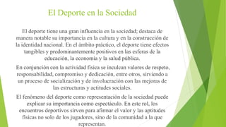 El Deporte en la Sociedad
El deporte tiene una gran influencia en la sociedad; destaca de
manera notable su importancia en la cultura y en la construcción de
la identidad nacional. En el ámbito práctico, el deporte tiene efectos
tangibles y predominantemente positivos en las esferas de la
educación, la economía y la salud pública.
En conjunción con la actividad física se inculcan valores de respeto,
responsabilidad, compromiso y dedicación, entre otros, sirviendo a
un proceso de socialización y de involucración con las mejoras de
las estructuras y actitudes sociales.
El fenómeno del deporte como representación de la sociedad puede
explicar su importancia como espectáculo. En este rol, los
encuentros deportivos sirven para afirmar el valor y las aptitudes
físicas no solo de los jugadores, sino de la comunidad a la que
representan.
 