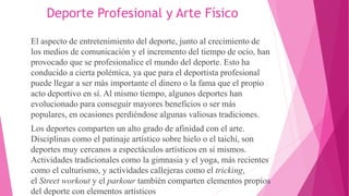 Deporte Profesional y Arte Físico
El aspecto de entretenimiento del deporte, junto al crecimiento de
los medios de comunicación y el incremento del tiempo de ocio, han
provocado que se profesionalice el mundo del deporte. Esto ha
conducido a cierta polémica, ya que para el deportista profesional
puede llegar a ser más importante el dinero o la fama que el propio
acto deportivo en sí. Al mismo tiempo, algunos deportes han
evolucionado para conseguir mayores beneficios o ser más
populares, en ocasiones perdiéndose algunas valiosas tradiciones.
Los deportes comparten un alto grado de afinidad con el arte.
Disciplinas como el patinaje artístico sobre hielo o el taichí, son
deportes muy cercanos a espectáculos artísticos en sí mismos.
Actividades tradicionales como la gimnasia y el yoga, más recientes
como el culturismo, y actividades callejeras como el tricking,
el Street workout y el parkour también comparten elementos propios
del deporte con elementos artísticos
 