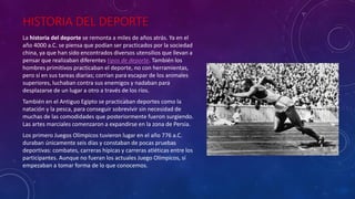 HISTORIA DEL DEPORTE
La historia del deporte se remonta a miles de años atrás. Ya en el
año 4000 a.C. se piensa que podían ser practicados por la sociedad
china, ya que han sido encontrados diversos utensilios que llevan a
pensar que realizaban diferentes tipos de deporte. También los
hombres primitivos practicaban el deporte, no con herramientas,
pero sí en sus tareas diarias; corrían para escapar de los animales
superiores, luchaban contra sus enemigos y nadaban para
desplazarse de un lugar a otro a través de los ríos.
También en el Antiguo Egipto se practicaban deportes como la
natación y la pesca, para conseguir sobrevivir sin necesidad de
muchas de las comodidades que posteriormente fueron surgiendo.
Las artes marciales comenzaron a expandirse en la zona de Persia.
Los primero Juegos Olímpicos tuvieron lugar en el año 776 a.C.
duraban únicamente seis días y constaban de pocas pruebas
deportivas: combates, carreras hípicas y carreras atléticas entre los
participantes. Aunque no fueran los actuales Juego Olímpicos, sí
empezaban a tomar forma de lo que conocemos.
 
