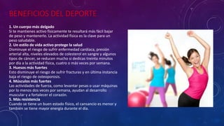 BENEFICIOS DEL DEPORTE
1. Un cuerpo más delgado
Si te mantienes activo físicamente te resultará más fácil bajar
de peso y mantenerlo. La actividad física es la clave para un
peso saludable.
2. Un estilo de vida activo protege la salud
Disminuye el riesgo de sufrir enfermedad cardíaca, presión
arterial alta, niveles elevados de colesterol en sangre y algunos
tipos de cáncer, se reducen mucho si dedicas treinta minutos
por día a la actividad física, cuatro o más veces por semana.
3. Huesos más fuertes
Esto disminuye el riesgo de sufrir fracturas y en última instancia
baja el riesgo de osteoporosis.
4. Músculos más fuertes
Las actividades de fuerza, como levantar pesas o usar máquinas
por lo menos dos veces por semana, ayudan al desarrollo
muscular y a fortalecer el corazón.
5. Más resistencia
Cuando se tiene un buen estado físico, el cansancio es menor y
también se tiene mayor energía durante el día.
 