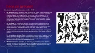 TIPOS DE DEPORTE
Los grandes rasgos, los deportes se pueden dividir en:
• De pelota: en estos, la pelota es el elemento de mayor importancia y actúa
como un punto referencial que polariza a los bandos. La pelota cobra tal
importancia que los integrantes se concentran más en esta que en los
jugadores del equipo contrario y es en base a esta que las jugadas se
clasifican en defensivas u ofensivas. Algunos de los deportes que pueden
mencionarse dentro de esta categoría son tenis, fútbol, básquet, vóley y
hándbol, entre otros.
• De combate: en estos deportes, que son de contacto, los oponentes se
enfrentan entre sí para alcanzarse o derribarse mutuamente. Para esto,
utilizan técnicas como el golpe, el agarre y las armas. En esta categoría se
ubican la esgrima, el boxeo y las artes marciales mixtas, entre otros.
• Atlético: en estos deportes, el punto de referencia no pasa ni por la pelota
ni por el oponente, como en los dos casos anteriores, sino por el esfuerzo
propio.
• De contacto con la naturaleza: en esta clase de deportes, el jugador intenta
vencer distintos obstáculos que son generados por la propia naturaleza, ya
sea la nieve, el agua, la fauna, u otros. En esta categoría se encuentran
deportes como el esquí, surf, caza y alpinismo.
• Mecánico: en estos deportes, las máquinas se presentan como objetos y
sujetos, como una extensión del cuerpo del jugador, de la que este intenta
obtener su máximo rendimiento. Dentro de estos deportes se ubican el
motociclismo, automovilismo, ciclismo, etcétera.
 