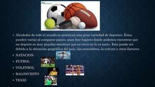 • Alrededor de todo el mundo se practican una gran variedad de deportes. Éstos
pueden variar al comparar países, pues hay lugares donde podemos encontrar que
un deporte es muy popular mientras que en otros no lo es tanto. Esto puede ser
debido a la ubicación geográfica del país, las costumbres, la cultura y otros factores.
• NATACION
• FUTBOL
• VOLEYBOL
• BALONCESTO
• TENIS
 