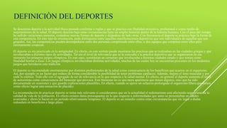 DEFINICIÒN DEL DEPORTES
Se denomina deporte a la actividad física pautada conforme a reglas y que se practica con finalidad recreativa, profesional o como medio de
mejoramiento de la salud. El deporte descrito bajo estas circunstancias tiene un amplio historial dentro de la historia humana. Con el paso del tiempo
ha sufrido variaciones menores, creándose nuevas formas de deporte y dejándose de lado otras. Con frecuencia el deporte se práctica bajo la forma de
una competencia. En este tipo de orientación, pude distinguirse entre aquellas manifestaciones deportivas que son individuales de aquellas que son
grupales. Así, las competencias pueden desempeñarse entre dos personas compitiendo entre ellas, o dos equipos que compiten entre ellos pero
internamente cooperan.
El deporte ya era practicado en la antigüedad. En efecto, en este sentido puede mostrarse las prácticas que se realizaban en las ciudades griegas y que
involucraban a distintos tipos de actividades. Tal era el nivel de relevancia que se le concedía a la práctica deportiva que se organizaron en ese
momento los primeros juegos olímpicos. En este caso, constituían un certamen que involucraba a distintas ciudades estado y que tenían como
finalidad honrar a Zeus. Los juegos olímpicos involucraban distintas actividades, muchas de las cuales hoy se encuentran presentes en los modernos
juegos que heredaron esta tradición.
El deporte es recomendado enormemente por distintos profesionales de la salud como consecuencia de los beneficios que acarrea en el organismo.
Así, por ejemplo es un factor que reduce de forma considerable la posibilidad de tener problemas cardíacos. Además, mejora el tono muscular y por
ende la estética. Todo ello con el agregado de ser de relevancia en lo que respecta a la salud mental. En efecto, en general el deporte aumenta el nivel
de autoestima como consecuencia del bienestar que provoca. Este bienestar no es una mera apariencia que tienen algunos, sino que ha sido
documentado en ocasiones y que guarda explicaciones plausibles. En efecto, cuando se ejerce un esfuerzo prolongado el organismo libera que tienen
como efecto lograr una sensación de placidez.
La recomendación de practicar deporte se torna más relevante si consideramos que en la actualidad el sedentarismo está afectando negativamente la
calidad de vida de la población. En efecto existen datos preocupantes en lo que respecta a enfermedades que antes se presentaban en edades
avanzadas y ahora lo hacen en un período relativamente temprano. El deporte es un remedio contra estas circunstancias que sin lugar a dudas
redundará en beneficios a largo plazo.
 