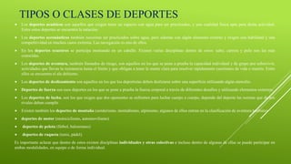 TIPOS O CLASES DE DEPORTES
 Los deportes acuáticos son aquellos que exigen tener un espacio con agua para ser practicados, y una cualidad física apta para dicha actividad.
Entre estos deportes se encuentra la natación.
 Los deportes aeronáuticos también necesitan ser practicados sobre agua, pero además con algún elemento externo y exigen una habilidad y una
competitividad en muchos casos extrema. Las navegación es uno de ellos.
 En los deportes ecuestres se participa montando en un caballo. Existen varias disciplinas dentro de estos: salto, carrera y polo son las más
conocidas.
 Los deportes de aventura, también llamados de riesgo, son aquellos en los que se pone a prueba la capacidad individual y de grupo por sobrevivir,
actividades que llevan la resistencia hasta el límite y que obligan a tener la mente clara para resolver rápidamente cuestiones de vida o muerte. Entre
ellos se encuentra el ala deltismo.
 Los deportes de deslizamiento son aquellos en los que los deportistas deben deslizarse sobre una superficie utilizando algún utensilio.
 Deportes de fuerza son esos deportes en los que se pone a prueba la fuerza corporal a través de diferentes desafíos y utilizando elementos externos.
 Los deportes de lucha, son los que exigen que dos oponentes se enfrenten para luchar cuerpo a cuerpo, depende del deporte las normas que dichos
rivales deban cumplir.
 Existen también los deportes de montaña (senderismo, montañismo, alpinismo, algunos de ellos entran en la clasificación de aventura también)
 deportes de motor (motociclismo, automovilismo)
 deportes de pelota (fútbol, balonmano)
 deportes de raqueta (tenis, pádel).
Es importante aclarar que dentro de estos existen disciplinas individuales y otras colectivas e incluso dentro de algunas de ellas se puede participar en
ambas modalidades, en equipo o de forma individual.
 