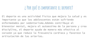 ¿ Por qué es importante el deporte?
El deporte es una actividad física que mejora la salud y es
importante ya que los adolescentes están sufriendo
enfermedades por sedentarismo.Además contribuye al
bienestar mental, mejora el autoestima de la persona y crea
disciplina, el deporte ayuda de manera más efectiva al
corazón ya que reduce la frecuencia cardiaca y favorece la
articulación de las arterias.
 