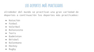 los deportes más practicados
alrededor del mundo se practican una gran variedad de
deportes a continuación los deportes más practicados:
● Natación
● Fútbol
● Voleibol
● Baloncesto
● Tenis
● Badminton
● Béisbol
● Balonmano
● Hockey
● Rugby
 