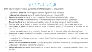 VENTAJAS DEL DEPORTE
Entre las principales ventajas que conlleva el hacer deporte se encuentran:
● Te mantiene en forma: hacer deporte mejora la agilidad, fuerza y energía.
● Fortalece los músculos: aumenta su tono, fuerza, volumen y oxigenación.
● Mejora los huesos: aumenta la fuerza, densidad, flexibilidad y resistencia de los huesos.
● Previene la artritis: realizando ejercicio se mantienen flexibles las articulaciones y cartílagos.
● Mejora el colesterol: el ejercicio disminuye los niveles de las lipoproteínas de baja intensidad.
● Corazón más fuerte: se baja la presión sanguínea protegiendo el corazón, las venas y las arterias.
● Se controla el peso: al realizar ejercicio físico se queman grasas y se aumenta el volumen de los
músculos.
● Produce bienestar: aumenta la sensación de placer porque se estimula la liberación de endorfinas.
● Disminuye el estrés: practicar cualquier tipo de deporte mejora y disminuye la ansiedad y los niveles altos
de estrés.
● Te mantiene joven: las personas que realizan ejercicio de forma regular parecen más jóvenes que otras
de su misma edad.
● Mejora los problemas menstruales: la práctica deportiva atenúa los síntomas del síndrome premenstrual
por la acción estimulante del sistema hormonal.
● Mejora la calidad del sueño: realizar ejercicio de forma regular ayuda a regular las funciones vitales como
el sueño.
 