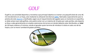 GOLF
El golf es una actividad deportiva y recreativa cuyo principal objetivo es insertar una pequeña bola de unos 46
mm de diámetro en un hoyo, esto mediante la utilización de diversos palos, fabricados especialmente para la
práctica de este deporte y clasificados según sea el requerimiento del jugador para un momento en específico,
se debe aclarar que cada golfista, solo podrá contar con un máximo de 14 palos por cada partida, este deporte
se lleva a cabo generalmente en amplias extensiones de terreno en donde deberán estar distribuidos un total
de 18 hoyos máximo y 9 mínimo, siendo el ganador quien termine de introducir la bola en cada uno de los
hoyos y con la menor cantidad de golpes posibles.
 