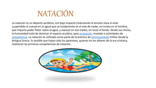 NATACIÓN
La natación es un deporte aeróbico, con bajo impacto (reduciendo la tensión ósea al estar
suspendido el cuerpo en el agua) que se fundamenta en el arte de nadar, no innato en el hombre,
que importa poder flotar sobre el agua, y avanzar en ese medio, sin tocar el fondo. Desde sus inicios,
la humanidad trató de dominar el espacio acuático, para recreación, traslado o actividades de
competencia. La natación es utilizada como parte de la práctica de entrenamiento militar desde la
Antigua Grecia. Es posible que hayan sido los japoneses, quienes en los albores de la era cristiana,
realizaron las primeras competencias de natación.
 