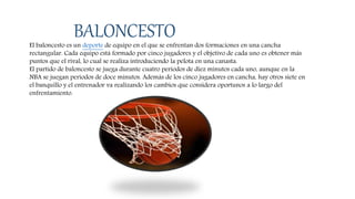 BALONCESTOEl baloncesto es un deporte de equipo en el que se enfrentan dos formaciones en una cancha
rectangular. Cada equipo está formado por cinco jugadores y el objetivo de cada uno es obtener más
puntos que el rival, lo cual se realiza introduciendo la pelota en una canasta.
El partido de baloncesto se juega durante cuatro periodos de diez minutos cada uno, aunque en la
NBA se juegan periodos de doce minutos. Además de los cinco jugadores en cancha, hay otros siete en
el banquillo y el entrenador va realizando los cambios que considera oportunos a lo largo del
enfrentamiento.
 