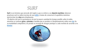 SURF
Surf es un término que procede del inglés y que se refiere a un deporte marítimo. Quienes
practican surf se suben encima de una tabla y tratan de conservar el equilibrio mientras
aprovechan las olas para desplazarse.
El objetivo del surf es permanecer de pie la mayor cantidad de tiempo posible sobre la tabla
mientras se realizan giros y piruetas a medida que se produce el desplazamiento sobre una ola. En
su modalidad competitiva, un jurado se encarga de otorgar puntajes a cada surfista de acuerdo a su
técnica.
 