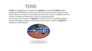 TENIS
El tenis es un deporte que se practica con raquetas y una pequeña pelota. Pueden
jugarlo dos individuos (uno contra uno) o dos parejas (dos personas contra las otras
dos). El objetivo es impactar la pelota para que pase por encima de la red que divide la
cancha a la mitad, intentando que el rival no consiga devolverla.
Se cree que el tenis surgió en el siglo XII en territorio francés. En aquellas primeras
versiones del juego, la pelota era impactada con las manos. A partir del siglo XVI, se
empezaron a usar raquetas.
 
