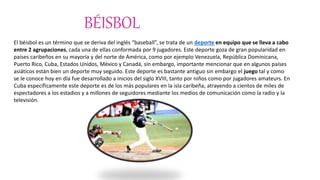 BÉISBOL
El béisbol es un término que se deriva del inglés “baseball”, se trata de un deporte en equipo que se lleva a cabo
entre 2 agrupaciones, cada una de ellas conformada por 9 jugadores. Este deporte goza de gran popularidad en
países caribeños en su mayoría y del norte de América, como por ejemplo Venezuela, República Dominicana,
Puerto Rico, Cuba, Estados Unidos, México y Canadá, sin embargo, importante mencionar que en algunos países
asiáticos están bien un deporte muy seguido. Este deporte es bastante antiguo sin embargo el juego tal y como
se le conoce hoy en día fue desarrollado a inicios del siglo XVIII, tanto por niños como por jugadores amateurs. En
Cuba específicamente este deporte es de los más populares en la isla caribeña, atrayendo a cientos de miles de
espectadores a los estadios y a millones de seguidores mediante los medios de comunicación como la radio y la
televisión.
 