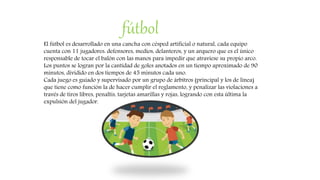 fútbol
El fútbol es desarrollado en una cancha con césped artificial o natural, cada equipo
cuenta con 11 jugadores: defensores, medios, delanteros, y un arquero que es el único
responsable de tocar el balón con las manos para impedir que atraviese su propio arco.
Los puntos se logran por la cantidad de goles anotados en un tiempo aproximado de 90
minutos, dividido en dos tiempos de 45 minutos cada uno.
Cada juego es guiado y supervisado por un grupo de árbitros (principal y los de línea)
que tiene como función la de hacer cumplir el reglamento, y penalizar las violaciones a
través de tiros libres, penaltis, tarjetas amarillas y rojas, logrando con esta última la
expulsión del jugador.
 