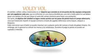 VOLEY VOLEl voleibol, volibol, vóley o balonvolea es un deporte que consiste en el encuentro de dos equipos compuesto
por seis jugadores cada uno, que se enfrentan en una chanca dividida por una red o malla sobre la cual deben
pasar una pelota a fin de que toque el suelo del campo contrario para hacer una anotación.
Por tanto, el objetivo del voleibol es lograr anotar puntos con los pases de pelota hacia el campo adversario,
cosa que tratará de impedir el equipo contrario a través de jugadas defensivas como toques, ataques o
bloqueos.
Cabe mencionar que el balón se puede impulsar con cualquier parte del cuerpo a través de golpes limpios. Sin
embargo, por lo general se utilizan las manos y los antebrazos. Durante el juego la pelota no puede ser
sujetada o retenida.
 