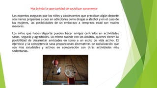 Nos brinda la oportunidad de socializar sanamente
Los expertos aseguran que los niños y adolescentes que practican algún deporte
son menos propensos a caer en adicciones como drogas o alcohol y en el caso de
las mujeres, las posibilidades de un embarazo a temprana edad son mucho
menores.
Los niños que hacen deporte pueden hacer amigos centrados en actividades
sanas, seguras y agradables. Lo mismo sucede con los adultos, quienes tienen la
posibilidad de desarrollar amistades en torno a un estilo de vida activo. El
ejercicio y la competencia sana proporcionan alternativas de socialización que
son más saludables y activos en comparación con otras actividades más
sedentarias.
 