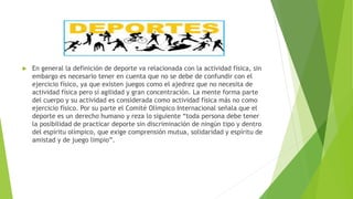  En general la definición de deporte va relacionada con la actividad física, sin
embargo es necesario tener en cuenta que no se debe de confundir con el
ejercicio físico, ya que existen juegos como el ajedrez que no necesita de
actividad física pero sí agilidad y gran concentración. La mente forma parte
del cuerpo y su actividad es considerada como actividad física más no como
ejercicio físico. Por su parte el Comité Olímpico Internacional señala que el
deporte es un derecho humano y reza lo siguiente “toda persona debe tener
la posibilidad de practicar deporte sin discriminación de ningún tipo y dentro
del espíritu olímpico, que exige comprensión mutua, solidaridad y espíritu de
amistad y de juego limpio”.
 