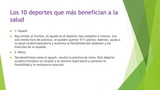 Los 10 deportes que más benefician a la
salud
 1- Squash
 Muy similar al frontón, el squash es el deporte más completo e intenso. Con
solo media hora de práctica, se pueden quemar 517 calorías. Además, ayuda a
la salud cardiorrespiratoria y aumenta la flexibilidad del abdomen y los
músculos de la espalda.
 2- Remo
 Tan beneficioso como el squash, resulta la práctica de remo. Este deporte
acuático fortalece al corazón y al sistema respiratorio y aumenta la
flexibilidad y la resistencia muscular.
 