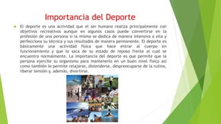 Importancia del Deporte
 El deporte es una actividad que el ser humano realiza principalmente con
objetivos recreativos aunque en algunos casos puede convertirse en la
profesión de una persona si la misma se dedica de manera intensiva a ella y
perfecciona su técnica y sus resultados de manera permanente. El deporte es
básicamente una actividad física que hace entrar al cuerpo en
funcionamiento y que lo saca de su estado de reposo frente al cual se
encuentra normalmente. La importancia del deporte es que permite que la
persona ejercite su organismo para mantenerlo en un buen nivel físico así
como también le permite relajarse, distenderse, despreocuparse de la rutina,
liberar tensión y, además, divertirse.
 