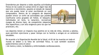 Entendemos por deporte a todas aquellas actividades
físicas en las cuales el cuerpo entre en algún tipo de
ejercicio o movimiento, opuesto al estado de reposo
que uno puede tener al estar escribiendo en una
computadora. Dentro de la categoría de deporte
pueden entrar un sinfín de actividades que pueden
clasificarse como grupales (el fútbol, el básquet),
individuales (el tenis, la natación), recreativas
(juegos de diverso tipo), de competición (deportes
más específicos y con alta exigencia para los que los
practican), etc.
Los deportes tienen un impacto muy positivo en la vida de niños, jóvenes y adultos,
pues permiten ejercitarse y pasar tiempo con la familia o amigos en un ambiente
saludable.
De acuerdo a la Organización Mundial de la Salud, el 6% de las muertes en todo el
mundo se deben a la falta de actividad física, la cual también ocasiona
padecimientos como el cánce
r de mama y colon, la diabetes y enfermedades cardiovasculares.
 