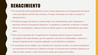 RENACIMIENTO
• En este período tienen preponderancia varios eventos importantes en el resurgimiento del deporte
como actividad de conexión entre el alma y el cuerpo, enmarcada en el culto a la salud y la
educación física.
• En Italia los juegos aún tenían un carácter lúdico y de entretenimiento, pero comenzaron a
precisarse normas en las prácticas deportivas. La equitación, la natación, el atletismo y la danza
fueron las más populares y dejaron de tener el carácter agresivo y de enfrentamiento que tenían
antes.
• Otro evento importante fue el surgimiento de la medicina deportiva gracias al desarrollo
investigativo del cuerpo humano, que dio respuesta a cómo prever enfermedades y dolencias y
destacó la importancia de la medicina aplicada a la actividad física competitiva.
• El crecimiento de las ciudades y la evolución de las relaciones sociales y el comercio produjeron
un incremento en el interés por el deporte en Europa. Se iniciaron nuevas prácticas deportivas en
todas las clases sociales y tomó relevancia la estética por encima de la rudeza.
 