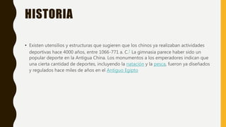 HISTORIA
• Existen utensilios y estructuras que sugieren que los chinos ya realizaban actividades
deportivas hace 4000 años, entre 1066-771 a. C.7 La gimnasia parece haber sido un
popular deporte en la Antigua China. Los monumentos a los emperadores indican que
una cierta cantidad de deportes, incluyendo la natación y la pesca, fueron ya diseñados
y regulados hace miles de años en el Antiguo Egipto
 