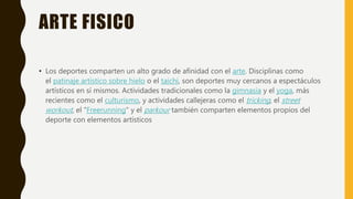 ARTE FISICO
• Los deportes comparten un alto grado de afinidad con el arte. Disciplinas como
el patinaje artístico sobre hielo o el taichí, son deportes muy cercanos a espectáculos
artísticos en sí mismos. Actividades tradicionales como la gimnasia y el yoga, más
recientes como el culturismo, y actividades callejeras como el tricking, el street
workout, el "Freerunning" y el parkour también comparten elementos propios del
deporte con elementos artísticos
 