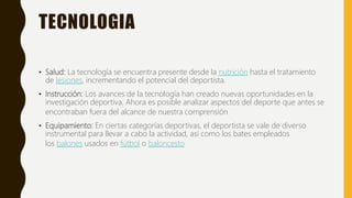 TECNOLOGIA
• Salud: La tecnología se encuentra presente desde la nutrición hasta el tratamiento
de lesiones, incrementando el potencial del deportista.
• Instrucción: Los avances de la tecnología han creado nuevas oportunidades en la
investigación deportiva. Ahora es posible analizar aspectos del deporte que antes se
encontraban fuera del alcance de nuestra comprensión
• Equipamiento: En ciertas categorías deportivas, el deportista se vale de diverso
instrumental para llevar a cabo la actividad, así como los bates empleados
los balones usados en fútbol o baloncesto
 