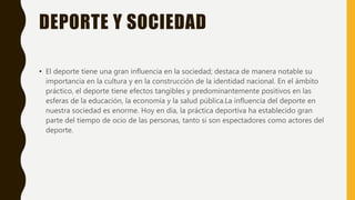 DEPORTE Y SOCIEDAD
• El deporte tiene una gran influencia en la sociedad; destaca de manera notable su
importancia en la cultura y en la construcción de la identidad nacional. En el ámbito
práctico, el deporte tiene efectos tangibles y predominantemente positivos en las
esferas de la educación, la economía y la salud pública.La influencia del deporte en
nuestra sociedad es enorme. Hoy en día, la práctica deportiva ha establecido gran
parte del tiempo de ocio de las personas, tanto si son espectadores como actores del
deporte.
 