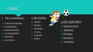 Clases:
1 De aventuras:
 JUEGOS EXTREMO
 WAKEBOARD
 PARACAIDISMO
 PLANEADORES
 RAFTING
 ALA DELTA
2 De lucha:
 AIKIDO
 BOXEO
 ESGRIMA
 JUDO3
 KÁRATE
 SUMO
3 EN EQUIPO:
 BÁSQUETBOL
 BÉISBOL
 FÚTBOL
 HOCKEY
 VOLIBOL
 