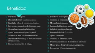 Beneficios:
 Beneficios biológicos
 Mejora la forma y resistencia física.
 Regula las cifras de presión arterial.
 Incrementa o mantiene la densidad ósea.
 Mejora la resistencia a la insulina.
 Ayuda a mantener el peso corporal.
 Aumenta el tono y la fuerza muscular.
 Mejora la flexibilidad y la movilidad de las
articulaciones.
 Reduce la sensación de fatiga.
 Beneficios psicológicos
 Aumenta la autoestima.
 Mejora la autoimagen.
 Reduce el aislamiento social.
 Rebaja la tensión y el estrés.
 Reduce el nivel de depresión.
 Ayuda a relajarte.
 Aumenta el estado de alerta.
 Disminuye el número de accidentes laborales.
 Menor grado de agresividad, ira, angustia...
 Incrementa el bienestar general.

 