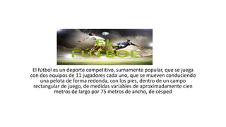 El fútbol es un deporte competitivo, sumamente popular, que se juega
con dos equipos de 11 jugadores cada uno, que se mueven conduciendo
una pelota de forma redonda, con los pies, dentro de un campo
rectangular de juego, de medidas variables de aproximadamente cien
metros de largo por 75 metros de ancho, de césped
 