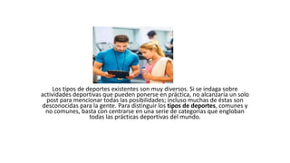 Los tipos de deportes existentes son muy diversos. Si se indaga sobre
actividades deportivas que pueden ponerse en práctica, no alcanzaría un solo
post para mencionar todas las posibilidades; incluso muchas de éstas son
desconocidas para la gente. Para distinguir los tipos de deportes, comunes y
no comunes, basta con centrarse en una serie de categorías que engloban
todas las prácticas deportivas del mundo.
 