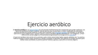 Ejercicio aeróbico
El ejercicio aeróbico es un ejercicio físico el cual necesita implícitamente de la respiración para poder realizarse. Los
ejercicios aeróbicos incluyen cualquier tipo de ejercicio que se practique a niveles moderados de intensidad
durante períodos de tiempo extensos, lo que hace mantener una frecuencia cardíaca más elevada. En tal tipo de
ejercicios se usa el oxígeno para "quemar" grasas y azúcar (aeróbico significa literalmente "con [oxígeno]", y hace
referencia al uso de oxígeno en los procesos de generación de energía de los músculos).1
El ejercicio aeróbico más común es la caminata, junto a otros como trotar, bailar, esquiar, pedalear, etc. Su práctica
habitual otorga al cuerpo mayor resistencia y ayuda a combatir la obesidad. Para obtener la energía necesaria para
realizar estas actividades es preciso quemar hidratos y grasas, y para ello se necesita oxígeno.
 