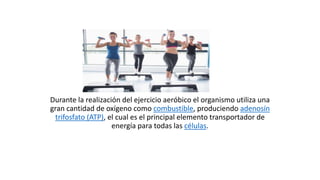 Durante la realización del ejercicio aeróbico el organismo utiliza una
gran cantidad de oxígeno como combustible, produciendo adenosín
trifosfato (ATP), el cual es el principal elemento transportador de
energía para todas las células.
 