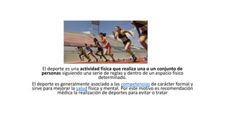 El deporte es una actividad física que realiza una o un conjunto de
personas siguiendo una serie de reglas y dentro de un espacio físico
determinado.
El deporte es generalmente asociado a las competencias de carácter formal y
sirve para mejorar la salud física y mental. Por este motivo es recomendación
médica la realización de deportes para evitar o tratar
 