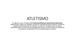 ATLETISMO
En algunos casos, el deporte es institucionalizado por asociaciones deportivas,
federaciones, clubes, etc. Además, puede ser realizado de forma solitaria, cuando no
requiere exclusivamente de un grupo. En este caso el deporte que se realiza
individualmente se concentra en la preparación física, y muchas veces sin importarle
los aspectos competitivos ni los resultados (ganar o perder).
 