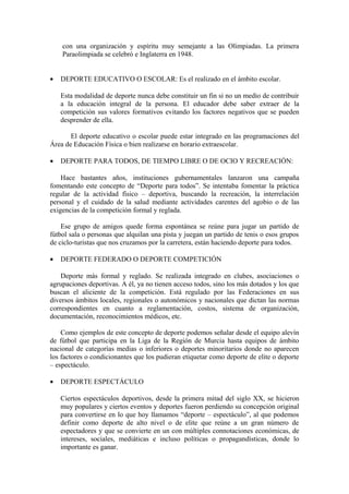 con una organización y espíritu muy semejante a las Olimpiadas. La primera
Paraolimpiada se celebró e Inglaterra en 1948.
• DEPORTE EDUCATIVO O ESCOLAR: Es el realizado en el ámbito escolar.
Esta modalidad de deporte nunca debe constituir un fin si no un medio de contribuir
a la educación integral de la persona. El educador debe saber extraer de la
competición sus valores formativos evitando los factores negativos que se pueden
desprender de ella.
El deporte educativo o escolar puede estar integrado en las programaciones del
Área de Educación Física o bien realizarse en horario extraescolar.
• DEPORTE PARA TODOS, DE TIEMPO LIBRE O DE OCIO Y RECREACIÓN:
Hace bastantes años, instituciones gubernamentales lanzaron una campaña
fomentando este concepto de “Deporte para todos”. Se intentaba fomentar la práctica
regular de la actividad físico – deportiva, buscando la recreación, la interrelación
personal y el cuidado de la salud mediante actividades carentes del agobio o de las
exigencias de la competición formal y reglada.
Ese grupo de amigos quede forma espontánea se reúne para jugar un partido de
fútbol sala o personas que alquilan una pista y juegan un partido de tenis o esos grupos
de ciclo-turistas que nos cruzamos por la carretera, están haciendo deporte para todos.
• DEPORTE FEDERADO O DEPORTE COMPETICIÓN
Deporte más formal y reglado. Se realizada integrado en clubes, asociaciones o
agrupaciones deportivas. A él, ya no tienen acceso todos, sino los más dotados y los que
buscan el aliciente de la competición. Está regulado por las Federaciones en sus
diversos ámbitos locales, regionales o autonómicos y nacionales que dictan las normas
correspondientes en cuanto a reglamentación, costos, sistema de organización,
documentación, reconocimientos médicos, etc.
Como ejemplos de este concepto de deporte podemos señalar desde el equipo alevín
de fútbol que participa en la Liga de la Región de Murcia hasta equipos de ámbito
nacional de categorías medias o inferiores o deportes minoritarios donde no aparecen
los factores o condicionantes que los pudieran etiquetar como deporte de elite o deporte
– espectáculo.
• DEPORTE ESPECTÁCULO
Ciertos espectáculos deportivos, desde la primera mitad del siglo XX, se hicieron
muy populares y ciertos eventos y deportes fueron perdiendo su concepción original
para convertirse en lo que hoy llamamos “deporte – espectáculo”, al que podemos
definir como deporte de alto nivel o de elite que reúne a un gran número de
espectadores y que se convierte en un con múltiples connotaciones económicas, de
intereses, sociales, mediáticas e incluso políticas o propagandísticas, donde lo
importante es ganar.
 
