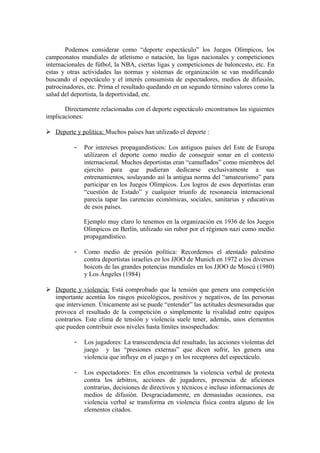 Podemos considerar como “deporte espectáculo” los Juegos Olímpicos, los
campeonatos mundiales de atletismo o natación, las ligas nacionales y competiciones
internacionales de fútbol, la NBA, ciertas ligas y competiciones de baloncesto, etc. En
estas y otras actividades las normas y sistemas de organización se van modificando
buscando el espectáculo y el interés consumista de espectadores, medios de difusión,
patrocinadores, etc. Prima el resultado quedando en un segundo término valores como la
salud del deportista, la deportividad, etc.
Directamente relacionadas con el deporte espectáculo encontramos las siguientes
implicaciones:
 Deporte y política: Muchos países han utilizado el deporte :
- Por intereses propagandísticos: Los antiguos países del Este de Europa
utilizaron el deporte como medio de conseguir sonar en el contexto
internacional. Muchos deportistas eran “camuflados” como miembros del
ejercito para que pudieran dedicarse exclusivamente a sus
entrenamientos, soslayando así la antigua norma del “amateurismo” para
participar en los Juegos Olímpicos. Los logros de esos deportistas eran
“cuestión de Estado” y cualquier triunfo de resonancia internacional
parecía tapar las carencias económicas, sociales, sanitarias y educativas
de esos países.
Ejemplo muy claro lo tenemos en la organización en 1936 de los Juegos
Olímpicos en Berlín, utilizado sin rubor por el régimen nazi como medio
propagandístico.
- Como medio de presión política: Recordemos el atentado palestino
contra deportistas israelíes en los JJOO de Munich en 1972 o los diversos
boicots de las grandes potencias mundiales en los JJOO de Moscú (1980)
y Los Ángeles (1984)
 Deporte y violencia: Está comprobado que la tensión que genera una competición
importante acentúa los rasgos psicológicos, positivos y negativos, de las personas
que intervienen. Únicamente así se puede “entender” las actitudes desmesuradas que
provoca el resultado de la competición o simplemente la rivalidad entre equipos
contrarios. Este clima de tensión y violencia suele tener, además, unos elementos
que pueden contribuir esos niveles hasta límites insospechados:
- Los jugadores: La transcendencia del resultado, las acciones violentas del
juego y las “presiones externas” que dicen sufrir, les genera una
violencia que influye en el juego y en los receptores del espectáculo.
- Los espectadores: En ellos encontramos la violencia verbal de protesta
contra los árbitros, acciones de jugadores, presencia de aficiones
contrarias, decisiones de directivos y técnicos e incluso informaciones de
medios de difusión. Desgraciadamente, en demasiadas ocasiones, esa
violencia verbal se transforma en violencia física contra alguno de los
elementos citados.
 