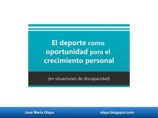 José María Olayo olayo.blogspot.com
El deporte como
oportunidad para el
crecimiento personal
(en situaciones de discapacidad)
 