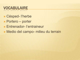 VOCABULAIRE
 Césped- l’herbe
 Portero – porter
 Entrenador- l’entraineur
 Medio del campo- milieu du terrain
 