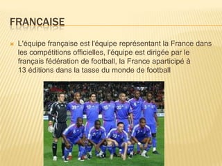 FRANCAISE
 L'équipe française est l'équipe représentant la France dans
les compétitions officielles, l'équipe est dirigée par le
français fédération de football, la France aparticipé à
13 éditions dans la tasse du monde de football
 